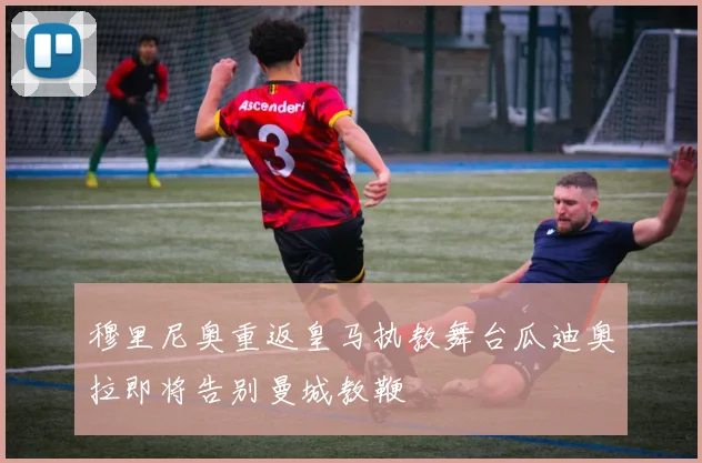 穆里尼奥重返皇马执教舞台瓜迪奥拉即将告别曼城教鞭