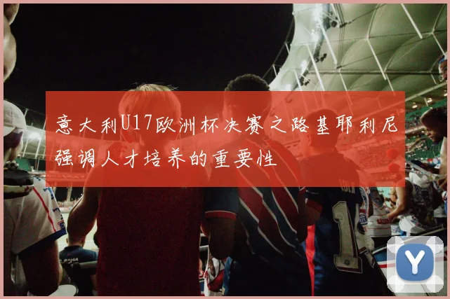 意大利U17欧洲杯决赛之路基耶利尼强调人才培养的重要性