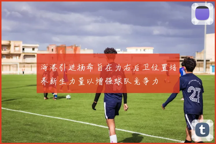 海港引进杨希旨在为右后卫位置培养新生力量以增强球队竞争力