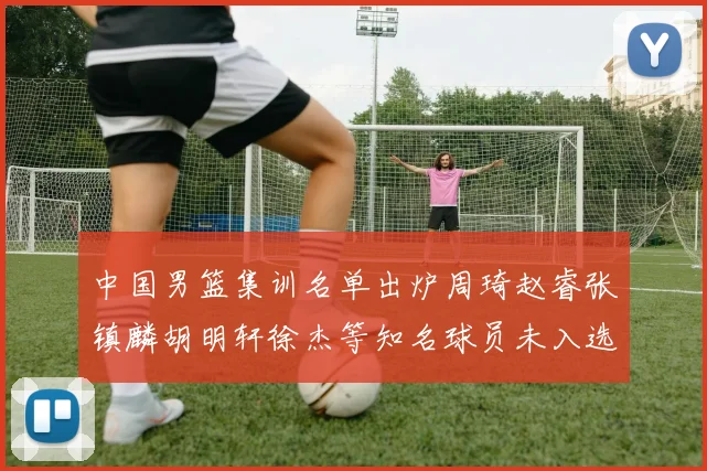 中国男篮集训名单出炉周琦赵睿张镇麟胡明轩徐杰等知名球员未入选