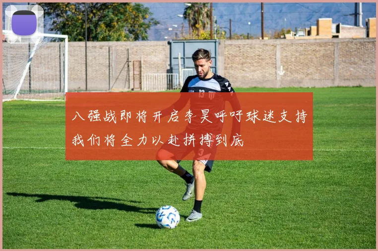 八强战即将开启李昊呼吁球迷支持我们将全力以赴拼搏到底