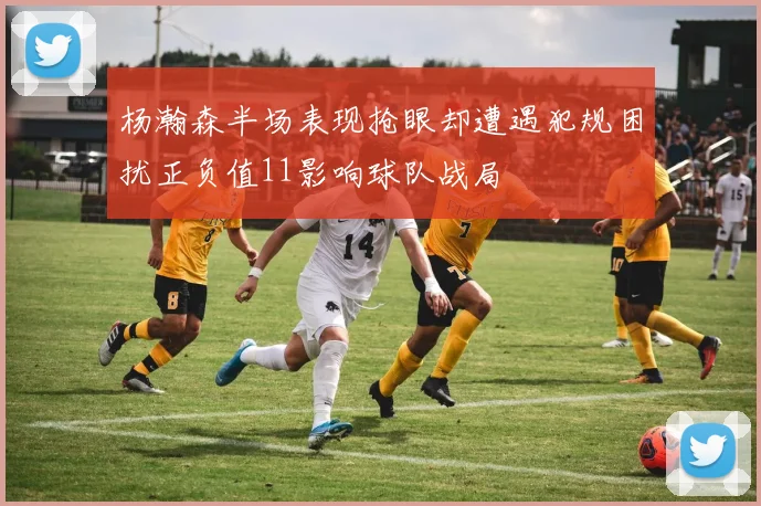 杨瀚森半场表现抢眼却遭遇犯规困扰正负值11影响球队战局
