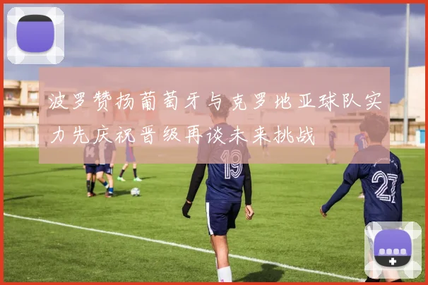 波罗赞扬葡萄牙与克罗地亚球队实力先庆祝晋级再谈未来挑战