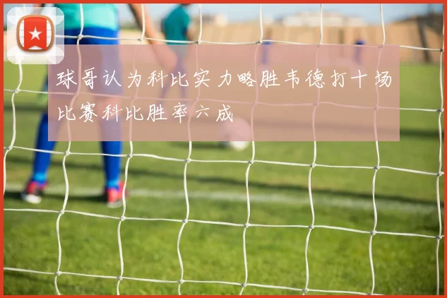 球哥认为科比实力略胜韦德打十场比赛科比胜率六成