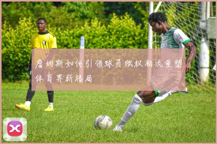 詹姆斯如何引领球员赋权潮流重塑体育界新格局