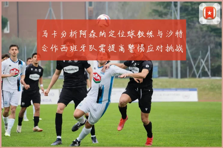 马卡分析阿森纳定位球教练与沙特合作西班牙队需提高警惕应对挑战