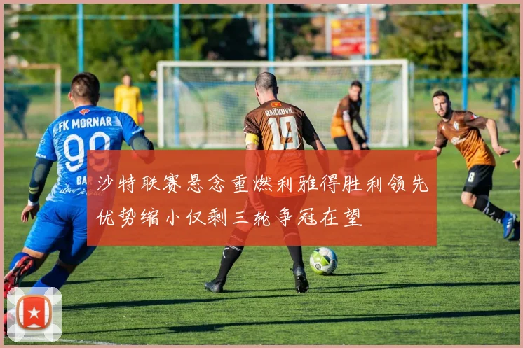 沙特联赛悬念重燃利雅得胜利领先优势缩小仅剩三轮争冠在望