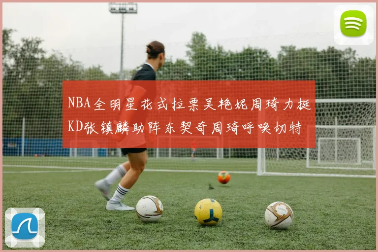 NBA全明星花式拉票吴艳妮周琦力挺KD张镇麟助阵东契奇周琦呼唤切特共襄盛举