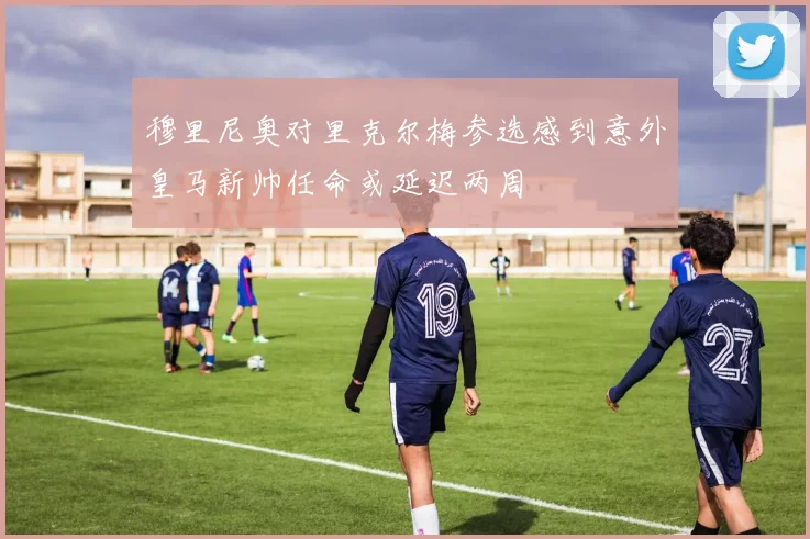 穆里尼奥对里克尔梅参选感到意外皇马新帅任命或延迟两周