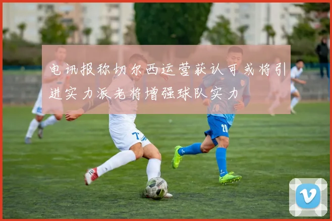 电讯报称切尔西运营获认可或将引进实力派老将增强球队实力