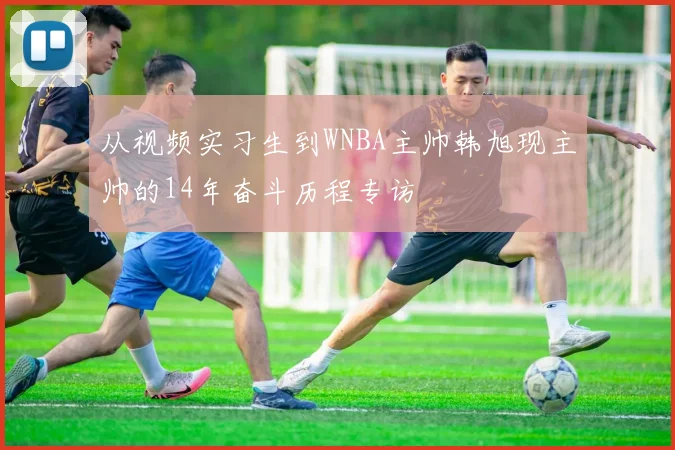 从视频实习生到WNBA主帅韩旭现主帅的14年奋斗历程专访