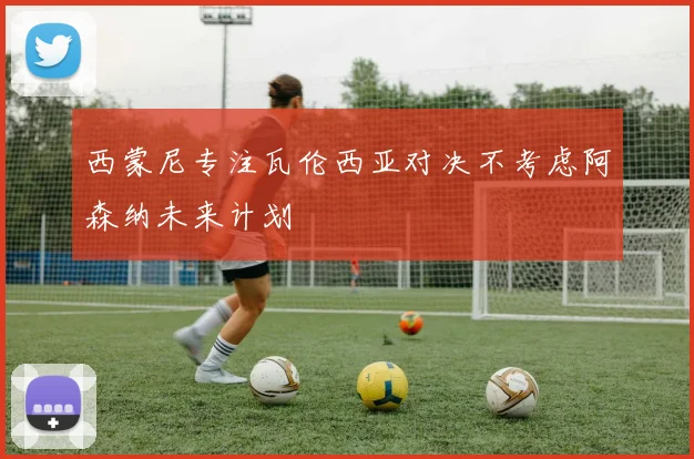 西蒙尼专注瓦伦西亚对决不考虑阿森纳未来计划