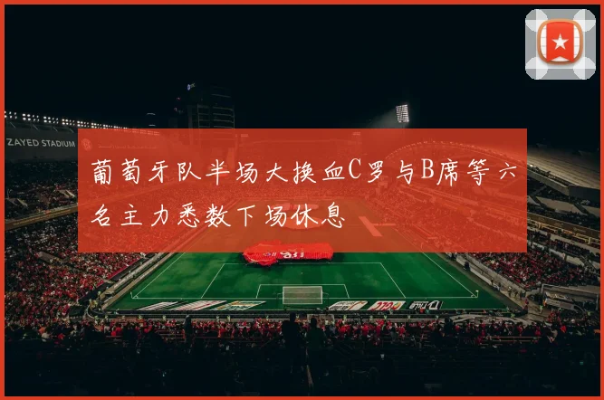 葡萄牙队半场大换血C罗与B席等六名主力悉数下场休息