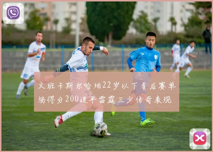 文班卡斯尔哈珀22岁以下季后赛单场得分200追平雷霆三少传奇表现