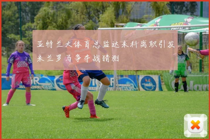 亚特兰大体育总监达米科离职引发米兰罗马争夺战猜测