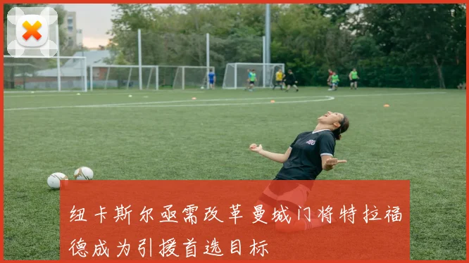 纽卡斯尔亟需改革曼城门将特拉福德成为引援首选目标