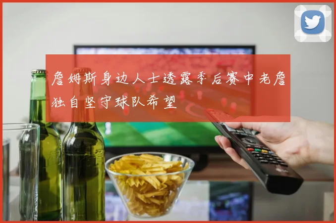 詹姆斯身边人士透露季后赛中老詹独自坚守球队希望