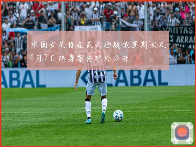 中国女足将在武汉迎战俄罗斯女足6月7日热身赛将对外公开