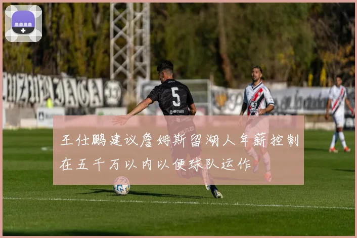 王仕鹏建议詹姆斯留湖人年薪控制在五千万以内以便球队运作