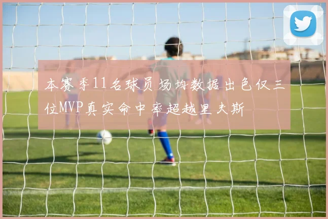 本赛季11名球员场均数据出色仅三位MVP真实命中率超越里夫斯