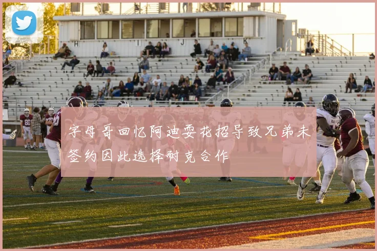 字母哥回忆阿迪耍花招导致兄弟未签约因此选择耐克合作