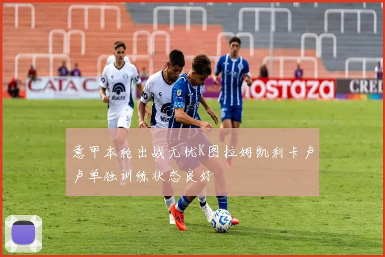 意甲本轮出战无忧K图拉姆凯利卡卢卢单独训练状态良好