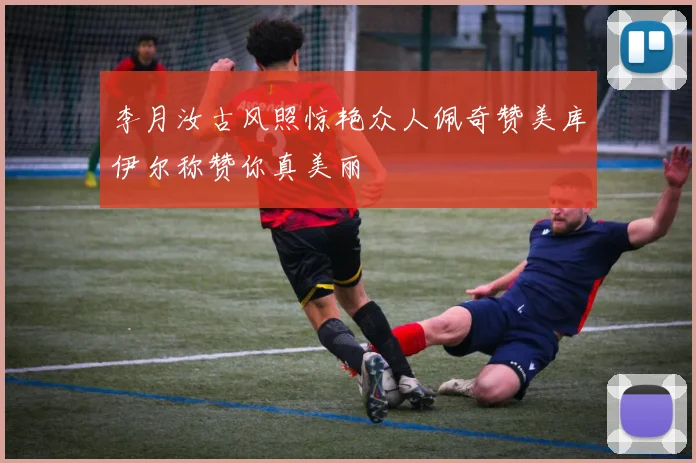 李月汝古风照惊艳众人佩奇赞美库伊尔称赞你真美丽